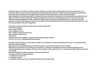 Debemos preparar la nave dijo el astronauta, yo seré su capitán, pero antes de subir a bordo tendremos que tomar precauciones, a ver
astronautas díganme que es lo primero que deberíamos hacer antes de subir a la nave ( se deberá escuchar las propuestas de los alumnos)
Astronautas creen que deberíamos usar algún vestuario especial?, todos los astronautas se ponen su traje (simulando).
Oigan compañeros eh escuchado que júpiter es el planeta que emana más brillo a comparación de los demás planetas, que podríamos llevar
para que su brillo no lastime nuestros ojos? 8escuchar propuestas de los alumnos) ¿creen que podríamos llevar unos lentes obscuros?
Todos los astronautas pónganse sus lentes, el astronauta capitán pregunto qué otras cosas podr4emos llevar a nuestro viaje ( escuchar
propuestas, la docente será la que de los turnos, aquí se observara si los alumnos saben respetar turnos? Bien astronautas subamos a la nave
las cosas que debemos llevar (usar imaginación).
Todos suban a la nave astronautas el viaje está por comenzar, preparados?
Comenzará el despegue
Paso 1: suban a la nave
Pasó 2: pónganse su casco
Paso 3: tomen un lugar dentro de la nave
Paso 4: abrochen sus cinturones
Todos listos?
El viaje comenzara en 10 segundos, comienza la cuenta regresiva (todos cuentan)
10, 9, 8, 7, 6, 5, 4, 3, 2, 1, despegamooooooooooooooos
Comienzan a hacer el viaje, se ira caminando por el patio y se ira diciendo los nombres de los planetas por los que se ira pasando (los q1ue
estén antes del planeta júpiter.
Astronautas ya casi veo el planeta júpiter su brillo es muy intenso, ven las nubes que tiene, casi nos acercamos.
Ohhh pero que veo cada que nos acercamos se ve más grande, es el planeta mas grande que he visto, astronautas prepárense para el
aterrizaje, aterrizáremos en 5 segundos, comienza la cuenta regresiva, (todos cuentan) 5, 4, 3, 2, 1 aterrizamoooos (hacer diferentes ruidos de
un aterrizaje)
Astronautas bajaremos a explorar el planeta ¿creen que haya vida aquí?
Para bajar se realizaran los siguientes pasos
1.- desabrochen sus cinturones
2.- acomoden sus trajes
3.- nadie debe separarse para hacer la exploración debemos hacerlo todos juntos
 
