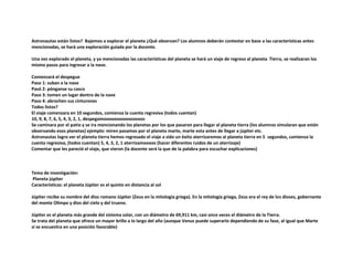 Astronautas están listos? Bajemos a explorar el planeta ¿Qué observan? Los alumnos deberán contestar en base a las características antes
mencionadas, se hará una exploración guiada por la docente.
Una vez explorado el planeta, y ya mencionadas las características del planeta se hará un viaje de regreso al planeta Tierra, se realizaran los
mismo pasos para ingresar a la nave.
Comenzará el despegue
Paso 1: suban a la nave
Pasó 2: pónganse su casco
Paso 3: tomen un lugar dentro de la nave
Paso 4: abrochen sus cinturones
Todos listos?
El viaje comenzara en 10 segundos, comienza la cuenta regresiva (todos cuentan)
10, 9, 8, 7, 6, 5, 4, 3, 2, 1, despegamooooooooooooooos
Se caminara por el patio y se ira mencionando los planetas por los que pasaron para llegar al planeta tierra (los alumnos simularan que están
observando esos planetas) ejemplo: miren pasamos por el planeta marte, marte esta antes de llegar a júpiter etc.
Astronautas logro ver el planeta tierra hemos regresado el viaje a sido un éxito aterrizaremos al planeta tierra en 5 segundos, comienza la
cuenta regresiva, (todos cuentan) 5, 4, 3, 2, 1 aterrizamoooos (hacer diferentes ruidos de un aterrizaje)
Comentar que les pareció el viaje, que vieron (la docente será la que de la palabra para escuchar explicaciones)
Tema de investigación:
Planeta júpiter
Características: el planeta Júpiter es el quinto en distancia al sol
Júpiter recibe su nombre del dios romano Júpiter (Zeus en la mitología griega). En la mitología griega, Zeus era el rey de los dioses, gobernante
del monte Olimpo y dios del cielo y del trueno.
Júpiter es el planeta más grande del sistema solar, con un diámetro de 69,911 km, casi once veces el diámetro de la Tierra.
Se trata del planeta que ofrece un mayor brillo a lo largo del año (aunque Venus puede superarlo dependiendo de su fase, al igual que Marte
si se encuentra en una posición favorable)
 