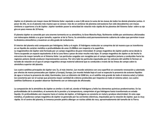 Júpiter es el planeta con mayor masa del Sistema Solar: equivale a unas 2,48 veces la suma de las masas de todos los demás planetas juntos. A
pesar de ello, no es el planeta más masivo que se conoce: más de un centenar de planetas extrasolares han sido descubiertos con masas
similares o superiores a la de Júpiter. Júpiter también posee la velocidad de rotación más rápida de los planetas del Sistema Solar: sobre su eje
gira en poco menos de 10 horas.
El planeta Júpiter es conocido por una enorme tormenta en su atmósfera, la Gran Mancha Roja, fácilmente visible por astrónomos aficionados
con telescopios debido a su gran tamaño, superior al de la Tierra. Su atmósfera está permanentemente cubierta de nubes que permiten trazar
la dinámica atmosférica y muestran un alto grado de turbulencia.
El interior del planeta está compuesto por hidrógeno, helio y el argón. El hidrógeno molecular se comprime de tal manera que se transforma
en un líquido de carácter metálico a profundidades de unos 15.000km con respecto a la superficie.
La magnetosfera de Júpiter está formada por un campo magnético de gran intensidad. El campo magnético de Júpiter podría verse desde la
Tierra ocupando un espacio equivalente al de la Luna llena a pesar de estar mucho más lejos. El campo magnético de Júpiter es de hecho la
estructura de mayor tamaño en el Sistema Solar. Las partículas cargadas son recogidas por el campo magnético joviano y conducidas hacia las
regiones polares donde producen impresionantes auroras. Por otro lado las partículas expulsadas por los volcanes del satélite Ío forman un
toroide de rotación en el que el campo magnético atrapa material adicional que es conducido a través de las líneas de campo sobre la
atmósfera superior del planeta.
Los cuatro satélites principales de Júpiter son; Ío, el más interior, (un mundo volcánico con una superficie en constante renovación y calentado
por efectos de marea provocados por Júpiter y Europa), Europa, (un mundo helado bajo el cual se especula la presencia de océanos líquidos
de agua e incluso la presencia de vida), Ganímedes, (con un diámetro de 5268 km, es el satélite más grande de todo el sistema solar) y Calisto
(se caracteriza por ser el cuerpo que presenta mayor cantidad de cráteres producidos por impactos en todo el sistema solar). Los cuatro
satélites Galileanos se pueden observar fácilmente con un telescopio de aficionado.
La composición de la atmósfera de Júpiter es similar a la del sol, siendo el hidrógeno y helio los elementos químicos predominantes. En las
profundidades de la atmósfera, el aumento de la presión y la temperatura, comprimien el gas hidrógeno hasta transformalo en estado
líquido. En profundidades aún mayores hacia el núcleo de Júpiter, el hidrógeno se convierte en metal y produce electricidad. En esta capa
metálica, el poderoso campo magnético de Júpiter es generado por las corrientes eléctricas, impulsadas por la rotación de Júpiter, que es muy
rápida. En el centro del planeta, la inmensa presión podría albergar un núcleo sólido de roca, aproximadamente del tamaño de la Tierra.
 