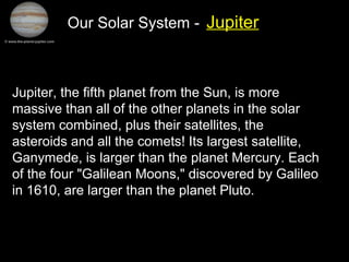 Our Solar System - Jupiter
Jupiter, the fifth planet from the Sun, is more
massive than all of the other planets in the solar
system combined, plus their satellites, the
asteroids and all the comets! Its largest satellite,
Ganymede, is larger than the planet Mercury. Each
of the four "Galilean Moons," discovered by Galileo
in 1610, are larger than the planet Pluto.
 