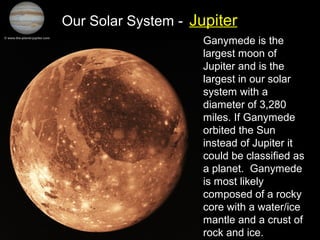 Our Solar System - Jupiter
Ganymede is the
largest moon of
Jupiter and is the
largest in our solar
system with a
diameter of 3,280
miles. If Ganymede
orbited the Sun
instead of Jupiter it
could be classified as
a planet. Ganymede
is most likely
composed of a rocky
core with a water/ice
mantle and a crust of
rock and ice.
 
