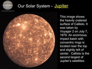 Our Solar System - Jupiter
This image shows
the heavily cratered
surface of Callisto. It
was taken by
Voyager 2 on July 7,
1979. An enormous
impact basin with
concentric rings is
located near the top
and slightly left of
center. Callisto is the
second largest of
Jupiter’s satellites.
 