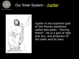 Our Solar System - Jupiter
Jupiter is the supreme god
of the Roman pantheon,
called dies pater, "shining
father". He is a god of light
and sky, and protector of
the state and its laws.
 