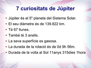 7 curiositats de Júpiter
●
Júpiter és el 5è
planeta del Sistema Solar.
● El seu diàmetre és de 139.822 km.
● Té 67 llunes.
● També té 3 anells.
● La seva superfície es gasosa.
● La durada de la rotació és de 0d 9h 56m.
● Durada de la volta al Sol 11anys 315dies 1hora
 