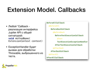 Extension Model. Callbacks
• Любой *Callback -
реализация интерфейса
Jupiter API с общей
сигнатурой:
void methodName(
ExtensionContext context)
• ExceptionHandler будет
вызван для обработки
Throwable, выброшенного из
теста.
 