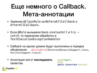 Еще немного о Callback.
Мета-аннотации
• Заменим @ClassRule на BeforeAllCallback и
AfterAllCallback.
• Если @Rule вызывали base.evaluate() в try -
catch, то перенесем обработку в
TestExecutionExceptionHandler

• Callback на одном уровне будут выполнены в порядке
объявления: @ExtendWith({ExternalResourceSupport.class,
VerifierSupport.class})
• Аннотации могут наследовать
свойства
@Tag("fast")
@Test
public @interface FastTest
 