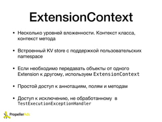 ExtensionContext
• Несколько уровней вложенности. Контекст класса,
контекст метода

• Встроенный KV store с поддержкой пользовательских
namespace

• Если необходимо передавать объекты от одного
Extension к другому, используем ExtensionContext

• Простой доступ к аннотациям, полям и методам

• Доступ к исключению, не обработанному в
TestExecutionExceptionHandler
 