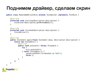 Поднимем драйвер, сделаем скрин
public class RemoteWebDriverRule extends TestWatcher implements TestRule {
@Override
protected void starting(Description description) {
initDriver(description.getMethodName());
}
@Override
protected void finished(Description description) {
finishDriver();
}
@Override
public Statement apply(final Statement base, Description description) {
return new Statement() {
@Override
public void evaluate() throws Throwable {
try {
base.evaluate();
} catch (Throwable t) {
saveScreenShot("Screenshot on fail");
throw t;
}
}
};
}
}
 