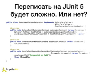 Переписать на JUnit 5
будет сложно. Или нет?
public class RemoteWebDriverExtension implements BeforeEachCallback,
AfterEachCallback,
TestExecutionExceptionHandler {
@Override
public void beforeEach(ExtensionContext extensionContext) throws Exception {
Optional<Method> testMethod = extensionContext.getTestMethod();
initDriver(testMethod.isPresent() ? testMethod.get().getName() : null);
}
@Override
public void afterEach(ExtensionContext extensionContext) throws Exception {
finishDriver();
}
@Override
public void handleTestExecutionException(ExtensionContext extensionContext,
Throwable throwable) throws Throwable {
saveScreenShot("Screenshot on fail");
throw throwable;
}
}
 