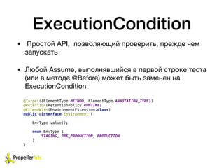 ExecutionCondition
• Простой API, позволяющий проверить, прежде чем
запускать

• Любой Assume, выполнявшийся в первой строке теста
(или в методе @Before) может быть заменен на
ExecutionCondition
@Target({ElementType.METHOD, ElementType.ANNOTATION_TYPE})
@Retention(RetentionPolicy.RUNTIME)
@ExtendWith(EnvironmentExtension.class)
public @interface Environment {
EnvType value();
enum EnvType {
STAGING, PRE_PRODUCTION, PRODUCTION
}
}
 