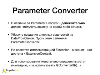 Parameter Converter
• В отличие от Parameter Resolver - действительно
должен получать ссылку на какой-либо объект. 

• Уберите создание сложных сущностей из
DataProvider-ов. Пусть этим займется
ParameterConverter

• Не является имплементацией Extension, а значит - нет
доступа к ExtensionContext.

• Для использования желательно определить мета-
аннотацию, или использовать @ConvertWith(…)
 