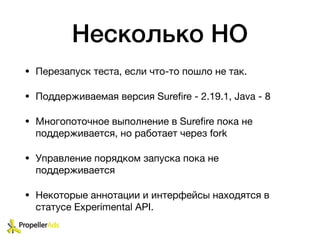 Несколько НО
• Перезапуск теста, если что-то пошло не так. 

• Поддерживаемая версия Sureﬁre - 2.19.1, Java - 8

• Многопоточное выполнение в Sureﬁre пока не
поддерживается, но работает через fork

• Управление порядком запуска пока не
поддерживается

• Некоторые аннотации и интерфейсы находятся в
статусе Experimental API.
 