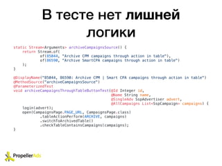 В тесте нет лишней
логики
static Stream<Arguments> archiveCampaignsSource() {
return Stream.of(
of(85044, "Archive CPM campaigns through action in table"),
of(86590, "Archive SmartCPA campaigns through action in table")
);
}
@DisplayName("85044, 86590: Archive CPM | Smart CPA campaigns through action in table")
@MethodSource("archiveCampaignsSource")
@ParameterizedTest
void archiveCampaignsThroughTableButtonTest(@Id Integer id,
@Name String name,
@SingleAdv SspAdvertiser advert,
@AllCampaigns List<SspCampaign> campaigns) {
login(advert);
open(CampaignsPage.PAGE_URL, CampaignsPage.class)
.tableActionPerform(ARCHIVE, campaigns)
.switchToArchivedTable()
.checkTableContainsCampaigns(campaigns);
}
 
