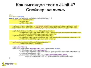 Как выглядел тест с JUnit 4?
Спойлер: не очень
@Test
@TestCaseId(86509)
public void cpaTwoCountriesTwoRatesValidationTest() {
advertiser = CONTEXT.get()
.getSingle()
.getAdvertiser();
SspCountrySlices highSlice = COMMON_DB_SERVICE.getHighSliceForCountry(Country.US);
SspCountrySlices lowSlice = COMMON_DB_SERVICE.getHighSliceForCountry(Country.ES);
AdpApiRatesEntity highRate = new AdpApiRatesEntity()
.withAmount(highSlice.getHighestSlice().getBoundaryRejectedConversionPrice())
.withCountries(highSlice.getCountry().name());
AdpApiRatesEntity lowRate = new AdpApiRatesEntity()
.withAmount(lowSlice.getHighestSlice().getBoundaryRejectedConversionPrice())
.withCountries(lowSlice.getCountry().name());
cpaCampaign.setName(getRandomCPACampaignName())
.setRates(highRate, lowRate);
login(advertiser);
open(EditCampaignPage.ADD_PAGE_URL, EditCampaignPage.class)
.fillCpaRequiredFields(cpaCampaign)
.selectTargetingByDescription(highSlice.getHighestSlice().getPlatformName())
.tryToSaveCampaignAsDraft()
.checkCommonErrorMessageDisplayed(LOW_CONVERSION_PRICE_ERROR,
highSlice.getHighestSlice().getMinAcceptedConversionPrice());
}
 