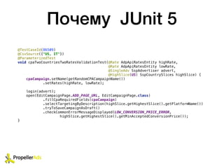 Почему JUnit 5
@TestCaseId(86509)
@CsvSource({"US, IT"})
@ParameterizedTest
void cpaTwoCountriesTwoRatesValidationTest(@Rate AdpApiRatesEntity highRate,
@Rate AdpApiRatesEntity lowRate,
@SingleAdv SspAdvertiser advert,
@HighSlice(US) SspCountrySlices highSlice) {
cpaCampaign.setName(getRandomCPACampaignName())
.setRates(highRate, lowRate);
login(advert);
open(EditCampaignPage.ADD_PAGE_URL, EditCampaignPage.class)
.fillCpaRequiredFields(cpaCampaign)
.selectTargetingByDescription(highSlice.getHighestSlice().getPlatformName())
.tryToSaveCampaignAsDraft()
.checkCommonErrorMessageDisplayed(LOW_CONVERSION_PRICE_ERROR,
highSlice.getHighestSlice().getMinAcceptedConversionPrice());
}
 