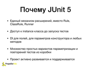 Почему JUnit 5
• Единый механизм расширений, вместо Rule,
ClassRule, Runner

• Доступ к instance класса до запуска тестов

• DI для полей, для параметров конструктора и любых
методов

• Множество простых вариантов параметризации и
повторений тестов из коробки

• Проект активно развивается и поддерживается
 
