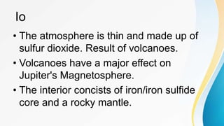 • The atmosphere is thin and made up of
sulfur dioxide. Result of volcanoes.
• Volcanoes have a major effect on
Jupiter's Magnetosphere.
• The interior concists of iron/iron sulfide
core and a rocky mantle.
Io
 