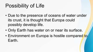 Possibility of Life
• Due to the presence of oceans of water under
its crust, it is thought that Europa could
possibly develop life.
• Only Earth has water on or near its surface.
• Environment on Europa is hostile compared to
Earth.
 