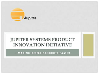 JUPITER SYSTEMS PRODUCT
 INNOVATION INITIATIVE
 ...MAKING BETTER PRODUCTS FASTER
 