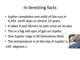In teresting facts Jupiter completes one orbit of the sun in 4,333  earth days or almost 12 years.  It takes 9 and 56mins to spin once on its axisThis is a big red spot of gas on Jupiter One Jupiter rings is 30 kilometres thick.The temperature is at the top of Jupiter is-145  degrees c.