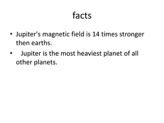 factsJupiter's magnetic field is 14 times stronger then earths.   Jupiter is the most heaviest planet of all other planets.