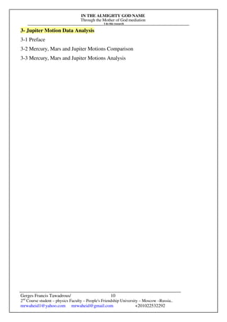 IN THE ALMIGHTY GOD NAME
Through the Mother of God mediation
I do this research
Gerges Francis Tawadrous/
2nd
Course student – physics Faculty – People's Friendship University – Moscow –Russia..
mrwaheid1@yahoo.com mrwaheid@gmail.com +201022532292
10
3- Jupiter Motion Data Analysis
3-1 Preface
3-2 Mercury, Mars and Jupiter Motions Comparison
3-3 Mercury, Mars and Jupiter Motions Analysis
 