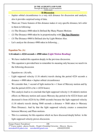 IN THE ALMIGHTY GOD NAME
Through the Mother of God mediation
I do this research
Gerges Francis Tawadrous/
2nd
Course student – physics Faculty – People's Friendship University – Moscow –Russia..
mrwaheid1@yahoo.com mrwaheid@gmail.com +201022532292
100
II-Discussion
- Jupiter orbital circumference is a very rich distance for discussion and analysis,
also it provides surprised using of data.
- There are 3 basic features of this distance makes it very specific distance, let's refer
to them in following:
- (1) The Distance 4900 mkm Is Defined By Many Planets Motions
- (2) The Distance 4900 mkm be in proportionality with The Sun Diameter.
- (3) The Distance 4900 Is Defined also by Light Motion Also.
- Let's analyze the distance 4900 mkm in following…
Equation No. (A)
1.16 mkm/s x 4224 seconds = 4900 mkm (Light Motion Reading)
- We have studied this equation deeply in the previous discussion.
- This equation is provided here to remember its meaning only because we need it in
the following discussion
- Equation no. (A) tells,
- Light supposed velocity (1.16 mkm/s) travels during the period 4224 seconds a
distance = 4900 mkm = Jupiter orbital circumference
- We consider that, 1 second of light motion be = 1 hour of Mercury motion and by
that the period (4224 s) be = (4224 hours)
- This analysis lead us to conclude that light supposed velocity (1.16 mkm/s) motion
effects on Mercury motion and causes Mercury day period to be 4222.6 hours and
decreased it from (4224 h) by (5040 seconds) because the light supposed velocity
(1.16 mkm/s) travels during 5040 seconds a distance = 5848 mkm (= Mercury
Pluto Distance). And by that the light supposed velocity creates a connection
between Mercury and Pluto motions.
- This is a summary for this equation which we have discussed deeply before in the
light supposed velocity proves discussion.
 