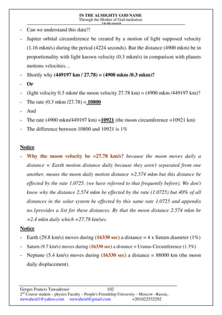 IN THE ALMIGHTY GOD NAME
Through the Mother of God mediation
I do this research
Gerges Francis Tawadrous/
2nd
Course student – physics Faculty – People's Friendship University – Moscow –Russia..
mrwaheid1@yahoo.com mrwaheid@gmail.com +201022532292
102
- Can we understand this data?!
- Jupiter orbital circumference be created by a motion of light supposed velocity
(1.16 mkm/s) during the period (4224 seconds). But the distance (4900 mkm) be in
proportionality with light known velocity (0.3 mkm/s) in comparison with planets
motions velocities…
- Shortly why (449197 km / 27.78) = (4900 mkm /0.3 mkm)?
- Or
- (light velocity 0.3 mkm/ the moon velocity 27.78 km) = (4900 mkm /449197 km)?
- The rate (0.3 mkm /27.78) = 10800
- And
- The rate (4900 mkm/449197 km) =10921 (the moon circumference =10921 km)
- The difference between 10800 and 10921 is 1%
Notice
- Why the moon velocity be =27.78 km/s? because the moon moves daily a
distance = Earth motion distance daily because they aren't separated from one
another. means the moon daily motion distance =2.574 mkm but this distance be
effected by the rate 1.0725. (we have referred to that frequently before). We don't
know why the distance 2.574 mkm be effected by the rate (1.0725) but 40% of all
distances in the solar system be effected by this same rate 1.0725 and appendix
no.1provides a list for these distances. By that the moon distance 2.574 mkm be
=2.4 mkm daily which =27.78 km/sec.
Notice
- Earth (29.8 km/s) moves during (16330 sec) a distance = 4 x Saturn diameter (1%)
- Saturn (9.7 km/s) moves during (16330 sec) a distance = Uranus Circumference (1.3%)
- Neptune (5.4 km/s) moves during (16330 sec) a distance = 88000 km (the moon
daily displacement).
 