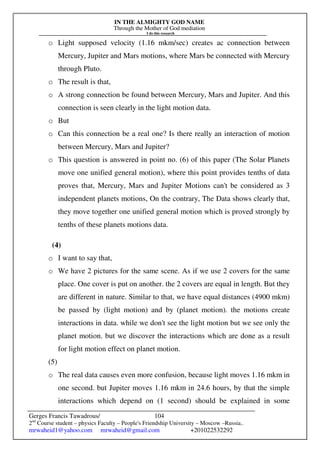 IN THE ALMIGHTY GOD NAME
Through the Mother of God mediation
I do this research
Gerges Francis Tawadrous/
2nd
Course student – physics Faculty – People's Friendship University – Moscow –Russia..
mrwaheid1@yahoo.com mrwaheid@gmail.com +201022532292
104
o Light supposed velocity (1.16 mkm/sec) creates ac connection between
Mercury, Jupiter and Mars motions, where Mars be connected with Mercury
through Pluto.
o The result is that,
o A strong connection be found between Mercury, Mars and Jupiter. And this
connection is seen clearly in the light motion data.
o But
o Can this connection be a real one? Is there really an interaction of motion
between Mercury, Mars and Jupiter?
o This question is answered in point no. (6) of this paper (The Solar Planets
move one unified general motion), where this point provides tenths of data
proves that, Mercury, Mars and Jupiter Motions can't be considered as 3
independent planets motions, On the contrary, The Data shows clearly that,
they move together one unified general motion which is proved strongly by
tenths of these planets motions data.
(4)
o I want to say that,
o We have 2 pictures for the same scene. As if we use 2 covers for the same
place. One cover is put on another. the 2 covers are equal in length. But they
are different in nature. Similar to that, we have equal distances (4900 mkm)
be passed by (light motion) and by (planet motion). the motions create
interactions in data. while we don't see the light motion but we see only the
planet motion. but we discover the interactions which are done as a result
for light motion effect on planet motion.
(5)
o The real data causes even more confusion, because light moves 1.16 mkm in
one second. but Jupiter moves 1.16 mkm in 24.6 hours, by that the simple
interactions which depend on (1 second) should be explained in some
 