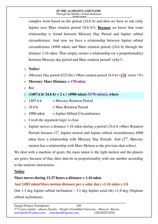 IN THE ALMIGHTY GOD NAME
Through the Mother of God mediation
I do this research
Gerges Francis Tawadrous/
2nd
Course student – physics Faculty – People's Friendship University – Moscow –Russia..
mrwaheid1@yahoo.com mrwaheid@gmail.com +201022532292
105
complex form based on the period (24.6 h) and then we have to ask (why
Jupiter uses Mars rotation period 24.6 h?). Because we know that some
relationship is found between Mercury Day Period and Jupiter orbital
circumference. And now we have a relationship between Jupiter orbital
circumference (4900 mkm) and Mars rotation period (24.6 h) through the
distance 1.16 mkm. That simply creates a relationship (or a proportionality)
between Mercury day period and Mars rotation period! (why?)
o Notice/
o (Mercury Day period 4222.6h) / (Mars rotation period 24.6 h) =170 (error 1%)
o Mercury Mars Distance = 170 mkm
o But
o (1407.6 h/ 24.6 h) = 2 x ( (4900 mkm) /(170 mkm)), where
o 1407.6 h = Mercury Rotation Period
o 24.6 h = Mars Rotation Period
o 4900 mkm = Jupiter Orbital Circumference
o I wish the argument logic is clear.
o Jupiter moves a distance 1.16 mkm during a period (24.6 h =Mars Rotation
Period) because (1st
, Jupiter motion and Jupiter orbital circumference 4900
mkm have a relationship with Mercury Day Period). And (2nd
, Mercury
motion has a relationship with Mars Motion as the previous data refers).
We deal with a machine of gears, the main motor is the light motion and the planets
are gears, because of that, their data be in proportionality with one another according
to the motions interactions.
Notice
Mars moves during 13.37 hours a distance = 1.16 mkm
And 2.082 mkm(Mars motion distance per a solar day) =1.16 mkm x 1.8
(but 1.3 deg Jupiter orbital inclination – 3.1 deg Jupiter axial tilt) =1.8 deg (Neptune
orbital inclination)
 