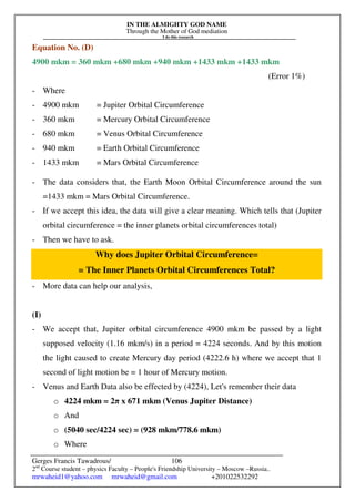 IN THE ALMIGHTY GOD NAME
Through the Mother of God mediation
I do this research
Gerges Francis Tawadrous/
2nd
Course student – physics Faculty – People's Friendship University – Moscow –Russia..
mrwaheid1@yahoo.com mrwaheid@gmail.com +201022532292
106
Equation No. (D)
4900 mkm = 360 mkm +680 mkm +940 mkm +1433 mkm +1433 mkm
(Error 1%)
- Where
- 4900 mkm = Jupiter Orbital Circumference
- 360 mkm = Mercury Orbital Circumference
- 680 mkm = Venus Orbital Circumference
- 940 mkm = Earth Orbital Circumference
- 1433 mkm = Mars Orbital Circumference
- The data considers that, the Earth Moon Orbital Circumference around the sun
=1433 mkm = Mars Orbital Circumference.
- If we accept this idea, the data will give a clear meaning. Which tells that (Jupiter
orbital circumference = the inner planets orbital circumferences total)
- Then we have to ask.
Why does Jupiter Orbital Circumference=
= The Inner Planets Orbital Circumferences Total?
- More data can help our analysis,
(I)
- We accept that, Jupiter orbital circumference 4900 mkm be passed by a light
supposed velocity (1.16 mkm/s) in a period = 4224 seconds. And by this motion
the light caused to create Mercury day period (4222.6 h) where we accept that 1
second of light motion be = 1 hour of Mercury motion.
- Venus and Earth Data also be effected by (4224), Let's remember their data
o 4224 mkm = 2π x 671 mkm (Venus Jupiter Distance)
o And
o (5040 sec/4224 sec) = (928 mkm/778.6 mkm)
o Where
 