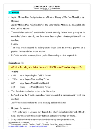 IN THE ALMIGHTY GOD NAME
Through the Mother of God mediation
I do this research
Gerges Francis Tawadrous/
2nd
Course student – physics Faculty – People's Friendship University – Moscow –Russia..
mrwaheid1@yahoo.com mrwaheid@gmail.com +201022532292
11
3-1 Preface
- Jupiter Motion Data Analysis disproves Newton Theory of The Sun Mass Gravity..
- Because
- Jupiter Motion Data Analysis Proves The Solar Planets Motions Be Integrated Into
One Unified Motion.
- The unified motion can't be created of planets move by the sun mass gravity but be
created of planets move by one force uses them as players in comparison with one
another.
- Means,
- The force which created the solar planets forces them to move as puppets on a
puppets theater relative to one another.
- Let's use one data as example to explain this meaning as clear as possible
Example no. (1)
4331 solar days = 24.6 hours x 175.94 = 687 solar days x 2π
- Where
- 4331 solar days = Jupiter Orbital Period
- 175.94 solar days = Mercury Day Period
- 687 solar days = Mars Orbital Period
- 24.6 hours = Mars Rotation Period
- This data is the main data in this point discussion.
- Let's ask why the 3 cycles periods of time be created in proportionality with one
another?
- Also we don't understand the clear meaning behind this data!
- Because, for example
- 175.94 solar days = Mercury Day Period, But what's the relationship with (24.6 h)
here? how to explain this equality between data and why they are found?
- Many other questions we need to answer in our try to explain this data,
 