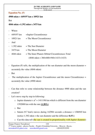 IN THE ALMIGHTY GOD NAME
Through the Mother of God mediation
I do this research
Gerges Francis Tawadrous/
2nd
Course student – physics Faculty – People's Friendship University – Moscow –Russia..
mrwaheid1@yahoo.com mrwaheid@gmail.com +201022532292
110
Equation No. (F)
4900 mkm = 449197 km x 10921 km
But
4846 mkm =1.392 mkm x 3475 km
- Where
- 449197 km =Jupiter Circumference
- 10921 km = The Moon Circumference
- And
- 1.392 mkm = The Sun Diameter
- 3475 km = The Moon Diameter
- 4846 mkm = The Inner Planets Orbital Circumferences Total
(4846 mkm = 360+680+940+1433+1433)
- Equation (F) tells, the multiplication of the sun diameter and the moon diameter =
accurately the value (4846 mkm)
- But
- The multiplication of the Jupiter Circumference and the moon Circumference =
accurately the value (4900 mkm)
- Can that refer to some relationship between the distance 4900 mkm and the sun
creation?
- Let's move step by step in following:
o Jupiter diameter x π2
= 1411196 km which is different from the sun diameter
1392000 km with the rate (1.38%)
o But
o Saturn (9.7 km/s) moves during 142984 seconds a distance = 1386945 km
(notice 1.392 mkm = the sun diameter and the difference 0.4%)
o Can this data tell (the sun is created in proportionality with Jupiter diameter)
 