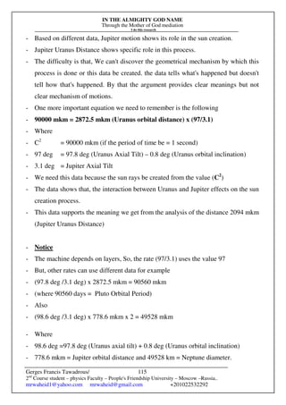 IN THE ALMIGHTY GOD NAME
Through the Mother of God mediation
I do this research
Gerges Francis Tawadrous/
2nd
Course student – physics Faculty – People's Friendship University – Moscow –Russia..
mrwaheid1@yahoo.com mrwaheid@gmail.com +201022532292
115
- Based on different data, Jupiter motion shows its role in the sun creation.
- Jupiter Uranus Distance shows specific role in this process.
- The difficulty is that, We can't discover the geometrical mechanism by which this
process is done or this data be created. the data tells what's happened but doesn't
tell how that's happened. By that the argument provides clear meanings but not
clear mechanism of motions.
- One more important equation we need to remember is the following
- 90000 mkm = 2872.5 mkm (Uranus orbital distance) x (97/3.1)
- Where
- C2
= 90000 mkm (if the period of time be = 1 second)
- 97 deg = 97.8 deg (Uranus Axial Tilt) – 0.8 deg (Uranus orbital inclination)
- 3.1 deg = Jupiter Axial Tilt
- We need this data because the sun rays be created from the value (C2
)
- The data shows that, the interaction between Uranus and Jupiter effects on the sun
creation process.
- This data supports the meaning we get from the analysis of the distance 2094 mkm
(Jupiter Uranus Distance)
- Notice
- The machine depends on layers, So, the rate (97/3.1) uses the value 97
- But, other rates can use different data for example
- (97.8 deg /3.1 deg) x 2872.5 mkm = 90560 mkm
- (where 90560 days = Pluto Orbital Period)
- Also
- (98.6 deg /3.1 deg) x 778.6 mkm x 2 = 49528 mkm
- Where
- 98.6 deg =97.8 deg (Uranus axial tilt) + 0.8 deg (Uranus orbital inclination)
- 778.6 mkm = Jupiter orbital distance and 49528 km = Neptune diameter.
 
