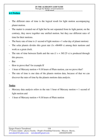IN THE ALMIGHTY GOD NAME
Through the Mother of God mediation
I do this research
Gerges Francis Tawadrous/
2nd
Course student – physics Faculty – People's Friendship University – Moscow –Russia..
mrwaheid1@yahoo.com mrwaheid@gmail.com +201022532292
118
6-1 Preface
- The different rates of time is the logical result for light motion accompanying
planet motion.
- The matter is created out of light but be not separated from its light parent, on the
contrary, they move together one unified motion. but they use different rates of
time for their motions.
- The basic rate of time is (1 second of light motion = 1 solar day of planet motion)
- The solar planets divides this great rate (1s =86400 s) among their motions and
work as a great clock.
- The rate of time between Earth and the sun (1 s = 365.25 s) is produced through
this process.
- But
- How to prove that? for example If
- 1 hour of Mercury motion = 9.18 hours of Pluto motion, can we prove that?
- The rate of time is one data of the planets motion data, because of that we can
discover the rates of time by the planets motions data analysis.
Notice
- Mercury data analysis refers to the rate 1 hour of Mercury motion = 1 second of
light motion and
- 1 hour of Mercury motion = 9.18 hours of Pluto motion
 
