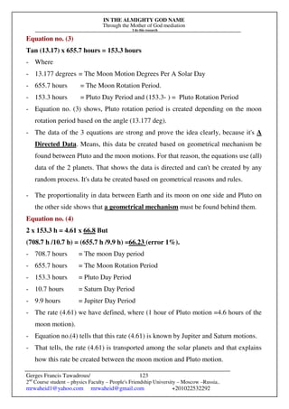 IN THE ALMIGHTY GOD NAME
Through the Mother of God mediation
I do this research
Gerges Francis Tawadrous/
2nd
Course student – physics Faculty – People's Friendship University – Moscow –Russia..
mrwaheid1@yahoo.com mrwaheid@gmail.com +201022532292
123
Equation no. (3)
Tan (13.17) x 655.7 hours = 153.3 hours
- Where
- 13.177 degrees = The Moon Motion Degrees Per A Solar Day
- 655.7 hours = The Moon Rotation Period.
- 153.3 hours = Pluto Day Period and (153.3- ) = Pluto Rotation Period
- Equation no. (3) shows, Pluto rotation period is created depending on the moon
rotation period based on the angle (13.177 deg).
- The data of the 3 equations are strong and prove the idea clearly, because it's A
Directed Data. Means, this data be created based on geometrical mechanism be
found between Pluto and the moon motions. For that reason, the equations use (all)
data of the 2 planets. That shows the data is directed and can't be created by any
random process. It's data be created based on geometrical reasons and rules.
- The proportionality in data between Earth and its moon on one side and Pluto on
the other side shows that a geometrical mechanism must be found behind them.
Equation no. (4)
2 x 153.3 h = 4.61 x 66.8 But
(708.7 h /10.7 h) = (655.7 h /9.9 h) =66.23 (error 1%).
- 708.7 hours = The moon Day period
- 655.7 hours = The Moon Rotation Period
- 153.3 hours = Pluto Day Period
- 10.7 hours = Saturn Day Period
- 9.9 hours = Jupiter Day Period
- The rate (4.61) we have defined, where (1 hour of Pluto motion =4.6 hours of the
moon motion).
- Equation no.(4) tells that this rate (4.61) is known by Jupiter and Saturn motions.
- That tells, the rate (4.61) is transported among the solar planets and that explains
how this rate be created between the moon motion and Pluto motion.
 