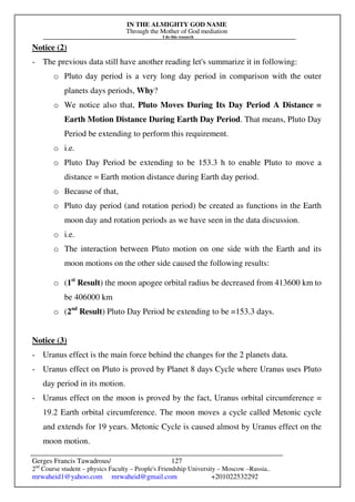 IN THE ALMIGHTY GOD NAME
Through the Mother of God mediation
I do this research
Gerges Francis Tawadrous/
2nd
Course student – physics Faculty – People's Friendship University – Moscow –Russia..
mrwaheid1@yahoo.com mrwaheid@gmail.com +201022532292
127
Notice (2)
- The previous data still have another reading let's summarize it in following:
o Pluto day period is a very long day period in comparison with the outer
planets days periods, Why?
o We notice also that, Pluto Moves During Its Day Period A Distance =
Earth Motion Distance During Earth Day Period. That means, Pluto Day
Period be extending to perform this requirement.
o i.e.
o Pluto Day Period be extending to be 153.3 h to enable Pluto to move a
distance = Earth motion distance during Earth day period.
o Because of that,
o Pluto day period (and rotation period) be created as functions in the Earth
moon day and rotation periods as we have seen in the data discussion.
o i.e.
o The interaction between Pluto motion on one side with the Earth and its
moon motions on the other side caused the following results:
o (1st
Result) the moon apogee orbital radius be decreased from 413600 km to
be 406000 km
o (2nd
Result) Pluto Day Period be extending to be =153.3 days.
Notice (3)
- Uranus effect is the main force behind the changes for the 2 planets data.
- Uranus effect on Pluto is proved by Planet 8 days Cycle where Uranus uses Pluto
day period in its motion.
- Uranus effect on the moon is proved by the fact, Uranus orbital circumference =
19.2 Earth orbital circumference. The moon moves a cycle called Metonic cycle
and extends for 19 years. Metonic Cycle is caused almost by Uranus effect on the
moon motion.
 