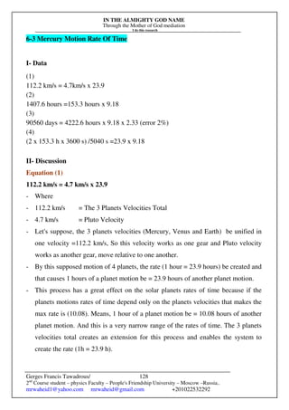 IN THE ALMIGHTY GOD NAME
Through the Mother of God mediation
I do this research
Gerges Francis Tawadrous/
2nd
Course student – physics Faculty – People's Friendship University – Moscow –Russia..
mrwaheid1@yahoo.com mrwaheid@gmail.com +201022532292
128
6-3 Mercury Motion Rate Of Time
I- Data
(1)
112.2 km/s = 4.7km/s x 23.9
(2)
1407.6 hours =153.3 hours x 9.18
(3)
90560 days = 4222.6 hours x 9.18 x 2.33 (error 2%)
(4)
(2 x 153.3 h x 3600 s) /5040 s =23.9 x 9.18
II- Discussion
Equation (1)
112.2 km/s = 4.7 km/s x 23.9
- Where
- 112.2 km/s = The 3 Planets Velocities Total
- 4.7 km/s = Pluto Velocity
- Let's suppose, the 3 planets velocities (Mercury, Venus and Earth) be unified in
one velocity =112.2 km/s, So this velocity works as one gear and Pluto velocity
works as another gear, move relative to one another.
- By this supposed motion of 4 planets, the rate (1 hour = 23.9 hours) be created and
that causes 1 hours of a planet motion be = 23.9 hours of another planet motion.
- This process has a great effect on the solar planets rates of time because if the
planets motions rates of time depend only on the planets velocities that makes the
max rate is (10.08). Means, 1 hour of a planet motion be = 10.08 hours of another
planet motion. And this is a very narrow range of the rates of time. The 3 planets
velocities total creates an extension for this process and enables the system to
create the rate (1h = 23.9 h).
 