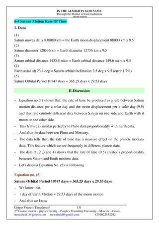 IN THE ALMIGHTY GOD NAME
Through the Mother of God mediation
I do this research
Gerges Francis Tawadrous/
2nd
Course student – physics Faculty – People's Friendship University – Moscow –Russia..
mrwaheid1@yahoo.com mrwaheid@gmail.com +201022532292
131
6-4 Saturn Motion Rate Of Time
I- Data
(1)
Saturn moves daily 838080 km = the Earth moon displacement 88000 km x 9.5
(2)
Saturn diameter 120536 km = Earth diameter 12756 km x 9.5
(3)
Saturn orbital distance 1433.5 mkm = Earth orbital distance 149.6 mkm x 9.5
(4)
Earth axial tilt 23.4 deg = Saturn orbital inclination 2.5 deg x 9.5 (error 1.7%)
(5)
Saturn Orbital Period 10747 days = 365.25 days x 29.53 days
II-Discussion
- Equation no.(1) shows that, the rate of time be produced as a rate between Saturn
motion distance per a solar day and the moon displacement per a solar day (9.5)
and this rate controls different data between Saturn on one side and Earth with it
moon on the other side.
- This feature is similar perfectly to Pluto data proportionality with Earth data.
- And also the data between Pluto and Mercury.
- The data tells that, the rate of time has a massive effect on the planets motions
data. This feature which we see frequently in different planets data.
- The data (1, 2 ,3 and 4) shows that the rate of time (9.5) creates a proportionality
between Saturn and Earth motions data.
- Let's discuss Equation No. (5) in following
Equation no. (5)
Saturn Orbital Period 10747 days = 365.25 days x 29.53 days
- We know that,
- 1 day of Earth Motion = 29.53 days of the moon motion
- And also we know
 