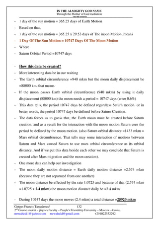 IN THE ALMIGHTY GOD NAME
Through the Mother of God mediation
I do this research
Gerges Francis Tawadrous/
2nd
Course student – physics Faculty – People's Friendship University – Moscow –Russia..
mrwaheid1@yahoo.com mrwaheid@gmail.com +201022532292
132
- 1 day of the sun motion = 365.25 days of Earth Motion
- Based on that,
- 1 day of the sun motion = 365.25 x 29.53 days of The moon Motion, means
- 1 Day Of The Sun Motion = 10747 Days Of The Moon Motion
- Where
- Saturn Orbital Period =10747 days
- How this data be created?
- More interesting data be in our waiting
- The Earth orbital circumference =940 mkm but the moon daily displacement be
=88000 km, that means
- If the moon passes Earth orbital circumference (940 mkm) by using it daily
displacement (88000 km) the moon needs a period = 10747 days (error 0.6%)
- This data tells, the period 10747 days be defined regardless Saturn motion. or in
better words, the period 10747 days be defined before Saturn Creation.
- The data forces us to guess that, the Earth moon must be created before Saturn
creation. and as a result for the interaction with the moon motion Saturn uses the
period be defined by the moon motion. (also Saturn orbital distance =1433 mkm =
Mars orbital circumference. That tells may some interaction of motions between
Saturn and Mars caused Saturn to use mars orbital circumference as its orbital
distance. And if we put this data beside each other we may conclude that Saturn is
created after Mars migration and the moon creation).
- One more data can help our investigation
- The moon daily motion distance = Earth daily motion distance =2.574 mkm
(because they are not separated from one another)
- The moon distance be effected by the rate 1.0725 and because of that (2.574 mkm
=1.0725 x 2.4 mkm) the moon motion distance daily be =2.4 mkm
- During 10747 days the moon moves (2.4 mkm) a total distance =25920 mkm
 