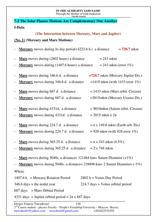IN THE ALMIGHTY GOD NAME
Through the Mother of God mediation
I do this research
Gerges Francis Tawadrous/
2nd
Course student – physics Faculty – People's Friendship University – Moscow –Russia..
mrwaheid1@yahoo.com mrwaheid@gmail.com +201022532292
136
7-2 The Solar Planets Motions Are Complementary One Another
I-Data
(The Interaction between Mercury, Mars and Jupiter)
(No. 1) (Mercury and Mars Motions)
- Mercury moves during its day period (4222.6 h.) a distance = 720.7 mkm
- Mars moves during (2802 hours) a distance = 243 mkm
- Mercury moves during (1407.6 hours) a distance = 243 mkm (error 1%)
- Mars moves during 346.6 d. a distance =720.7 mkm (Mercury Jupiter Dis.)
- Mercury moves during 346.6 d. a distance =1419 mkm (with 1433 error 1%)
- Mars moves during 687 d. a distance = 1433 mkm (Mars orbit. Circum)
- Mercury moves during 687 d. a distance =2815mkm (Mercury Uranus Dis.)
- Mars moves during 4331d. a distance = 9010mkm (Saturn orbit. Circum)
- Mercury moves during 4331d. a distance = 2815 mkm x 2π
- Mars moves during 224.7 d. a distance = π x 149.6 mkm (Earth orb. Dis)
- Mercury moves during 224.7 d. a distance = 920 mkm (with 928 error 1%)
- Mars moves during 365.25 d. a distance = π x 243 mkm (0.5%)
- Mercury moves during 365.25 d. a distance = 2 x 748 mkm
- Mars moves during 5040s. a distance= 121464 km= Saturn Diameter (+1%)
- Mercury moves during 5040s. a distance= 238896 km= 2 Saturn Diameters (-1%)
Where
1407.6 h = Mercury Rotation Period 2802 h = Venus Day Period
346.6 days = the nodal year 224.7 days = Venus orbital period
687 days = Mars Orbital Period
4331 days = Jupiter orbital period = 2π x 687 days
 