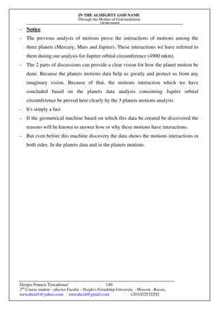 IN THE ALMIGHTY GOD NAME
Through the Mother of God mediation
I do this research
Gerges Francis Tawadrous/
2nd
Course student – physics Faculty – People's Friendship University – Moscow –Russia..
mrwaheid1@yahoo.com mrwaheid@gmail.com +201022532292
140
- Notice
- The previous analysis of motions prove the interactions of motions among the
three planets (Mercury, Mars and Jupiter). These interactions we have referred to
them during our analysis for Jupiter orbital circumference (4900 mkm).
- The 2 parts of discussions can provide a clear vision for how the planet motion be
done. Because the planets motions data help us greatly and protect us from any
imaginary vision. Because of that, the motions interaction which we have
concluded based on the planets data analysis concerning Jupiter orbital
circumference be proved here clearly by the 3 planets motions analysis
- It's simply a fact
- If the geometrical machine based on which this data be created be discovered the
reasons will be known to answer how or why these motions have interactions.
- But even before this machine discovery the data shows the motions interactions in
both sides. In the planets data and in the planets motions.
 