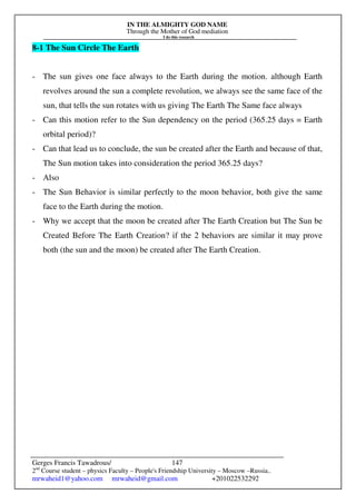 IN THE ALMIGHTY GOD NAME
Through the Mother of God mediation
I do this research
Gerges Francis Tawadrous/
2nd
Course student – physics Faculty – People's Friendship University – Moscow –Russia..
mrwaheid1@yahoo.com mrwaheid@gmail.com +201022532292
147
8-1 The Sun Circle The Earth
- The sun gives one face always to the Earth during the motion. although Earth
revolves around the sun a complete revolution, we always see the same face of the
sun, that tells the sun rotates with us giving The Earth The Same face always
- Can this motion refer to the Sun dependency on the period (365.25 days = Earth
orbital period)?
- Can that lead us to conclude, the sun be created after the Earth and because of that,
The Sun motion takes into consideration the period 365.25 days?
- Also
- The Sun Behavior is similar perfectly to the moon behavior, both give the same
face to the Earth during the motion.
- Why we accept that the moon be created after The Earth Creation but The Sun be
Created Before The Earth Creation? if the 2 behaviors are similar it may prove
both (the sun and the moon) be created after The Earth Creation.
 