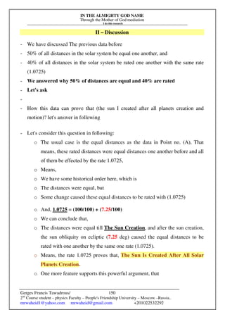 IN THE ALMIGHTY GOD NAME
Through the Mother of God mediation
I do this research
Gerges Francis Tawadrous/
2nd
Course student – physics Faculty – People's Friendship University – Moscow –Russia..
mrwaheid1@yahoo.com mrwaheid@gmail.com +201022532292
150
II – Discussion
- We have discussed The previous data before
- 50% of all distances in the solar system be equal one another, and
- 40% of all distances in the solar system be rated one another with the same rate
(1.0725)
- We answered why 50% of distances are equal and 40% are rated
- Let's ask
-
- How this data can prove that (the sun I created after all planets creation and
motion)? let's answer in following
- Let's consider this question in following:
o The usual case is the equal distances as the data in Point no. (A), That
means, these rated distances were equal distances one another before and all
of them be effected by the rate 1.0725,
o Means,
o We have some historical order here, which is
o The distances were equal, but
o Some change caused these equal distances to be rated with (1.0725)
o And, 1.0725 = (100/100) + (7.25/100)
o We can conclude that,
o The distances were equal till The Sun Creation, and after the sun creation,
the sun obliquity on ecliptic (7.25 deg) caused the equal distances to be
rated with one another by the same one rate (1.0725).
o Means, the rate 1.0725 proves that, The Sun Is Created After All Solar
Planets Creation.
o One more feature supports this powerful argument, that
 