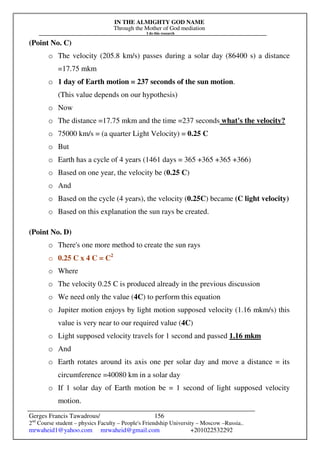 IN THE ALMIGHTY GOD NAME
Through the Mother of God mediation
I do this research
Gerges Francis Tawadrous/
2nd
Course student – physics Faculty – People's Friendship University – Moscow –Russia..
mrwaheid1@yahoo.com mrwaheid@gmail.com +201022532292
156
(Point No. C)
o The velocity (205.8 km/s) passes during a solar day (86400 s) a distance
=17.75 mkm
o 1 day of Earth motion = 237 seconds of the sun motion.
(This value depends on our hypothesis)
o Now
o The distance =17.75 mkm and the time =237 seconds what's the velocity?
o 75000 km/s = (a quarter Light Velocity) = 0.25 C
o But
o Earth has a cycle of 4 years (1461 days = 365 +365 +365 +366)
o Based on one year, the velocity be (0.25 C)
o And
o Based on the cycle (4 years), the velocity (0.25C) became (C light velocity)
o Based on this explanation the sun rays be created.
(Point No. D)
o There's one more method to create the sun rays
o 0.25 C x 4 C = C2
o Where
o The velocity 0.25 C is produced already in the previous discussion
o We need only the value (4C) to perform this equation
o Jupiter motion enjoys by light motion supposed velocity (1.16 mkm/s) this
value is very near to our required value (4C)
o Light supposed velocity travels for 1 second and passed 1.16 mkm
o And
o Earth rotates around its axis one per solar day and move a distance = its
circumference =40080 km in a solar day
o If 1 solar day of Earth motion be = 1 second of light supposed velocity
motion.
 