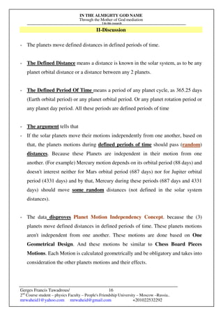 IN THE ALMIGHTY GOD NAME
Through the Mother of God mediation
I do this research
Gerges Francis Tawadrous/
2nd
Course student – physics Faculty – People's Friendship University – Moscow –Russia..
mrwaheid1@yahoo.com mrwaheid@gmail.com +201022532292
16
II-Discussion
- The planets move defined distances in defined periods of time.
- The Defined Distance means a distance is known in the solar system, as to be any
planet orbital distance or a distance between any 2 planets.
- The Defined Period Of Time means a period of any planet cycle, as 365.25 days
(Earth orbital period) or any planet orbital period. Or any planet rotation period or
any planet day period. All these periods are defined periods of time
- The argument tells that
- If the solar planets move their motions independently from one another, based on
that, the planets motions during defined periods of time should pass (random)
distances. Because these Planets are independent in their motion from one
another. (For example) Mercury motion depends on its orbital period (88 days) and
doesn't interest neither for Mars orbital period (687 days) nor for Jupiter orbital
period (4331 days) and by that, Mercury during these periods (687 days and 4331
days) should move some random distances (not defined in the solar system
distances).
- The data disproves Planet Motion Independency Concept. because the (3)
planets move defined distances in defined periods of time. These planets motions
aren't independent from one another. These motions are done based on One
Geometrical Design. And these motions be similar to Chess Board Pieces
Motions. Each Motion is calculated geometrically and be obligatory and takes into
consideration the other planets motions and their effects.
 