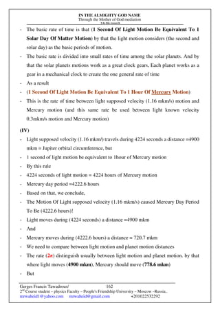 IN THE ALMIGHTY GOD NAME
Through the Mother of God mediation
I do this research
Gerges Francis Tawadrous/
2nd
Course student – physics Faculty – People's Friendship University – Moscow –Russia..
mrwaheid1@yahoo.com mrwaheid@gmail.com +201022532292
162
- The basic rate of time is that (1 Second Of Light Motion Be Equivalent To 1
Solar Day Of Matter Motion) by that the light motion considers (the second and
solar day) as the basic periods of motion.
- The basic rate is divided into small rates of time among the solar planets. And by
that the solar planets motions work as a great clock gears, Each planet works as a
gear in a mechanical clock to create the one general rate of time
- As a result
- (1 Second Of Light Motion Be Equivalent To 1 Hour Of Mercury Motion)
- This is the rate of time between light supposed velocity (1.16 mkm/s) motion and
Mercury motion (and this same rate be used between light known velocity
0.3mkm/s motion and Mercury motion)
(IV)
- Light supposed velocity (1.16 mkm/) travels during 4224 seconds a distance =4900
mkm = Jupiter orbital circumference, but
- 1 second of light motion be equivalent to 1hour of Mercury motion
- By this rule
- 4224 seconds of light motion = 4224 hours of Mercury motion
- Mercury day period =4222.6 hours
- Based on that, we conclude,
- The Motion Of Light supposed velocity (1.16 mkm/s) caused Mercury Day Period
To Be (4222.6 hours)!
- Light moves during (4224 seconds) a distance =4900 mkm
- And
- Mercury moves during (4222.6 hours) a distance = 720.7 mkm
- We need to compare between light motion and planet motion distances
- The rate (2π) distinguish usually between light motion and planet motion. by that
where light moves (4900 mkm), Mercury should move (778.6 mkm)
- But
 