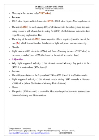 IN THE ALMIGHTY GOD NAME
Through the Mother of God mediation
I do this research
Gerges Francis Tawadrous/
2nd
Course student – physics Faculty – People's Friendship University – Moscow –Russia..
mrwaheid1@yahoo.com mrwaheid@gmail.com +201022532292
163
- Mercury in fact moves only (720.7 mkm)
- Because
- 778.6 mkm (Jupiter orbital distance) =1.0725 x 720.7 mkm (Jupiter Mercury distance)
- The rate (1.0725) be used among 40% of all distances in the solar system. this rate
using reason is still absent, but its using for (40%) of all distances makes it a fact
regardless any explanation. But
- The using of the rate (1.0725) in our equation effects negatively on the rule of the
rate (2π) which is used in other data between light and planet motions correctly.
- Shortly
- Light moves (4900 mkm) in (4224s) and forces Mercury to move (720.7mkm) in
the same period of time (4222.6 h) based on the rate (1 second =1 hour)
- A Question
- Why light supposed velocity (1.16 mkm/s) caused Mercury day period to be
(4222.6 hours) and not (4224 hours)?
- Because
- The difference between the 2 periods (4224 h - 4222.6 h = 1.4 h =5040 seconds)
- Light supposed velocity (1.16 mkm/s) travels during 5040 seconds a distance
=5848 mkm (where 5848 mkm = Mercury Pluto distance)
- Means
- The period (5040 seconds) is created in Mercury day period to create a connection
between Mercury and Pluto motions.
 