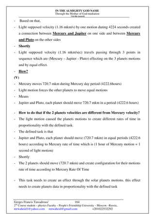 IN THE ALMIGHTY GOD NAME
Through the Mother of God mediation
I do this research
Gerges Francis Tawadrous/
2nd
Course student – physics Faculty – People's Friendship University – Moscow –Russia..
mrwaheid1@yahoo.com mrwaheid@gmail.com +201022532292
164
- Based on that,
- Light supposed velocity (1.16 mkm/s) by one motion during 4224 seconds created
a connection between Mercury and Jupiter on one side and between Mercury
and Pluto on the other sides
- Shortly
- Light supposed velocity (1.16 mkm/sec) travels passing through 3 points in
sequence which are (Mercury – Jupiter - Pluto) effecting on the 3 planets motions
and by equal effect.
- How?
(V)
- Mercury moves 720.7 mkm during Mercury day period (4222.6hours)
- Light motion forces the other planets to move equal motions
- Means
- Jupiter and Pluto, each planet should move 720.7 mkm in a period (4222.6 hours)
- How to do that if the 2 planets velocities are different from Mercury velocity?
- The light motion caused the planets motions to create different rates of time in
proportionality with the defined task.
- The defined task is that
- Jupiter and Pluto, each planet should move (720.7 mkm) in equal periods (4222.6
hours) according to Mercury rate of time which is (1 hour of Mercury motion = 1
second of light motion)
- Shortly
- The 2 planets should move (720.7 mkm) and create configuration for their motions
rate of time according to Mercury Rate Of Time
- This task needs to create an effect through the solar planets motions. this effect
needs to create planets data in proportionality with the defined task
 
