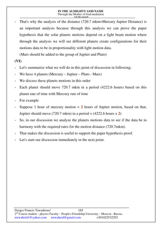 IN THE ALMIGHTY GOD NAME
Through the Mother of God mediation
I do this research
Gerges Francis Tawadrous/
2nd
Course student – physics Faculty – People's Friendship University – Moscow –Russia..
mrwaheid1@yahoo.com mrwaheid@gmail.com +201022532292
165
- That's why the analysis of the distance (720.7 mkm=Mercury Jupiter Distance) is
an important analysis because through this analysis we can prove the paper
hypothesis that the solar planets motions depend on a light beam motion where
through the analysis we will see different planets create configurations for their
motions data to be in proportionality with light motion data.
(Mars should be added to the group of Jupiter and Pluto)
(VI)
- Let's summarize what we will do in this point of discussion in following:
- We have 4 planets (Mercury – Jupiter – Pluto - Mars)
- We discuss these planets motions in this order
- Each planet should move 720.7 mkm in a period (4222.6 hours) based on this
planet rate of time with Mercury rate of time
- For example
- Suppose 1 hour of mercury motion = 2 hours of Jupiter motion, based on that,
Jupiter should move (720.7 mkm) in a period = (4222.6 hours x 2)
- So, in our discussion we analyze the planets motions data to see if the data be in
harmony with the required rates for the motion distance (720.7mkm).
- That makes the discussion is useful to support the paper hypothesis proof.
- Let's start our discussion immediately in the next point.
 